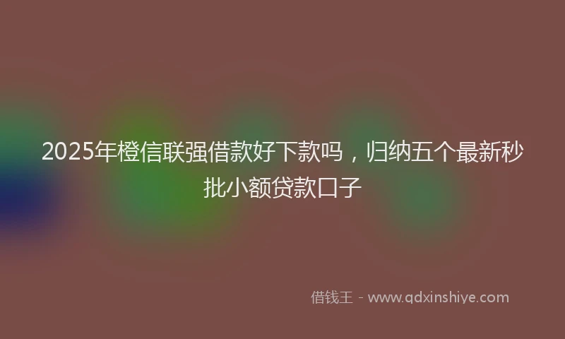 2025年橙信联强借款好下款吗，归纳五个最新秒批小额贷款口子