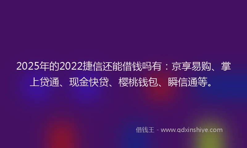 2025年的2022捷信还能借钱吗有：京享易购、掌上贷通、现金快贷、樱桃钱包、瞬信通等。