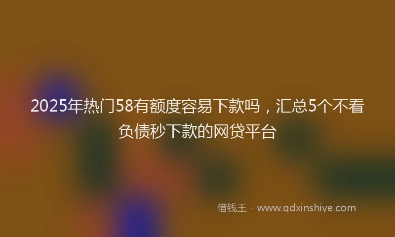 2025年热门58有额度容易下款吗，汇总5个不看负债秒下款的网贷平台