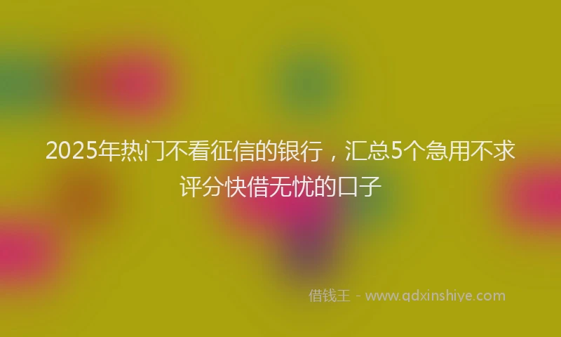 2025年热门不看征信的银行,汇总5个急用不求评分快借无忧的口子