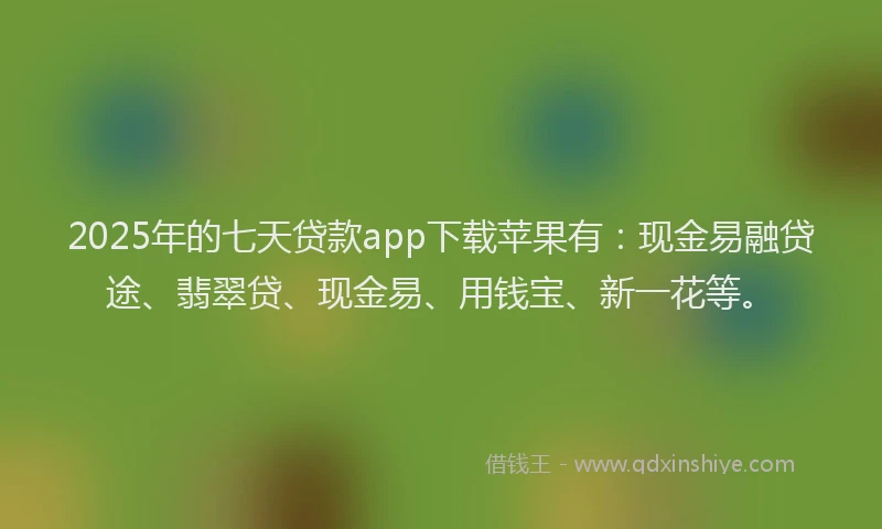 2025年的七天贷款app下载苹果有：现金易融贷途、翡翠贷、现金易、用钱宝、新一花等。