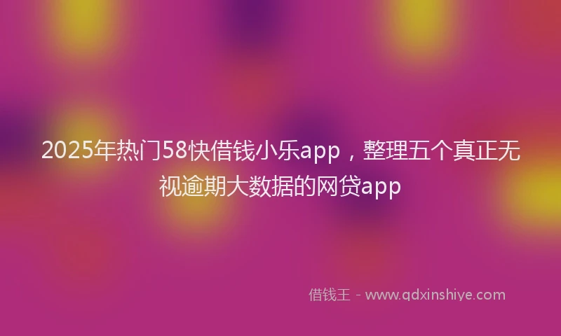 2025年热门58快借钱小乐app，整理五个真正无视逾期大数据的网贷app