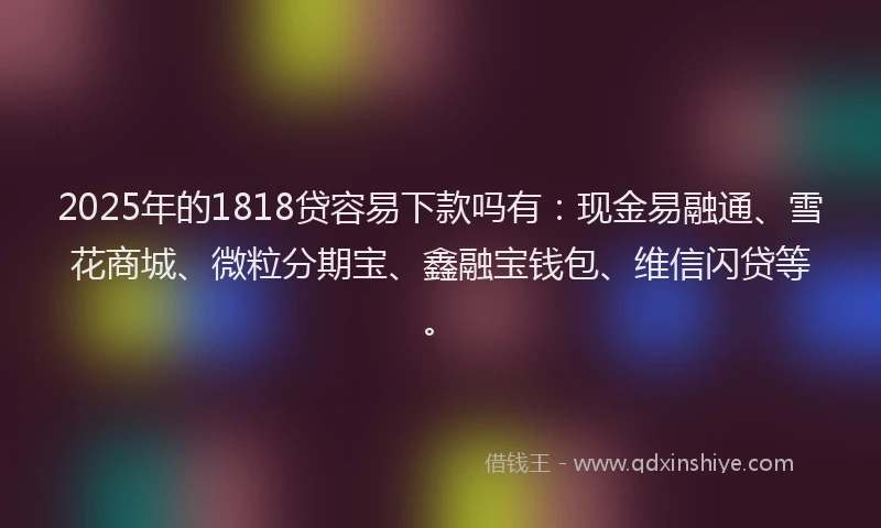 2025年的1818贷容易下款吗有：现金易融通、雪花商城、微粒分期宝、鑫融宝钱包、维信闪贷等。