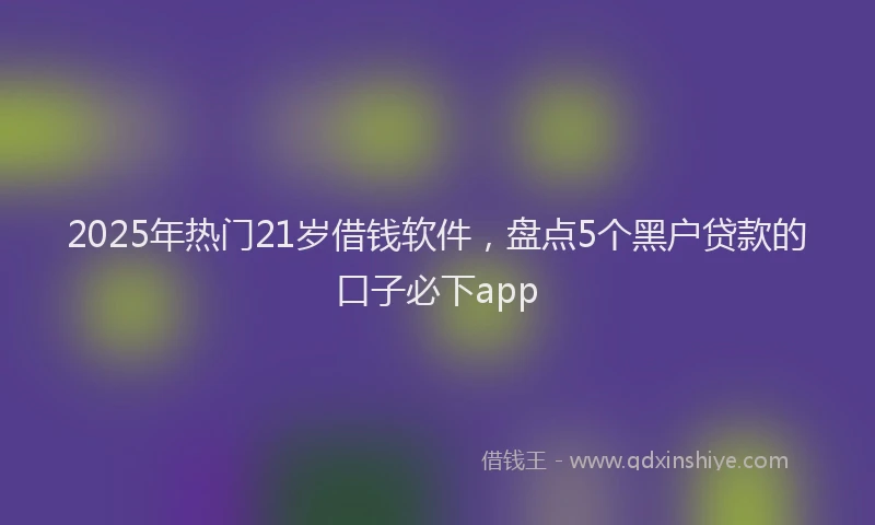 2025年热门21岁借钱软件，盘点5个黑户贷款的口子必下app