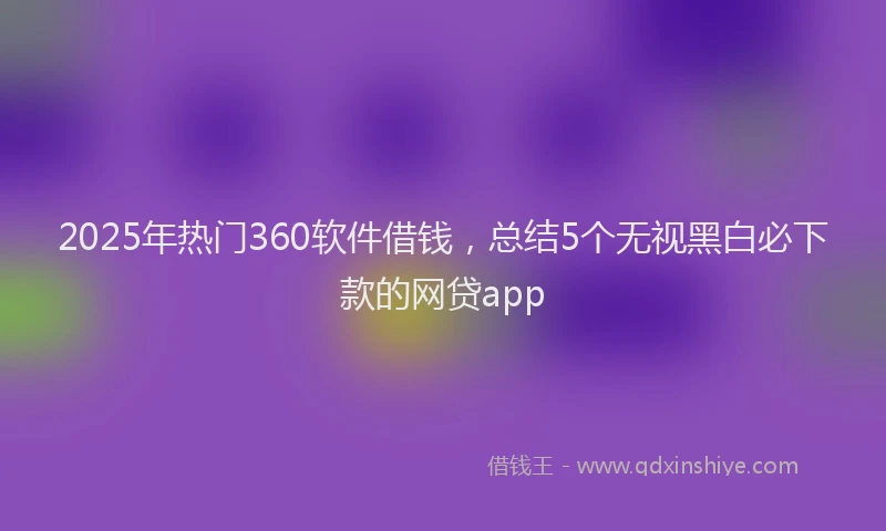 2025年热门360软件借钱，总结5个无视黑白必下款的网贷app