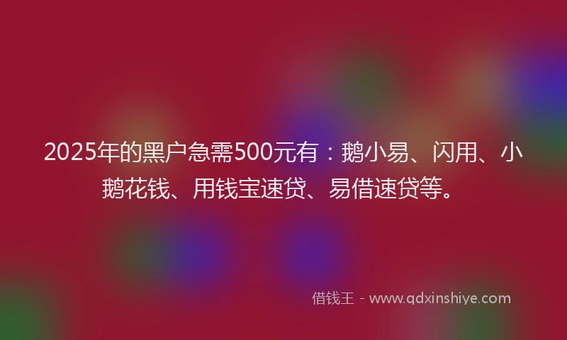 2025年的黑户急需500元有：鹅小易、闪用、小鹅花钱、用钱宝速贷、易借速贷等。