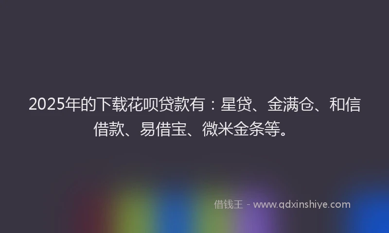 2025年的下载花呗贷款有：星贷、金满仓、和信借款、易借宝、微米金条等。