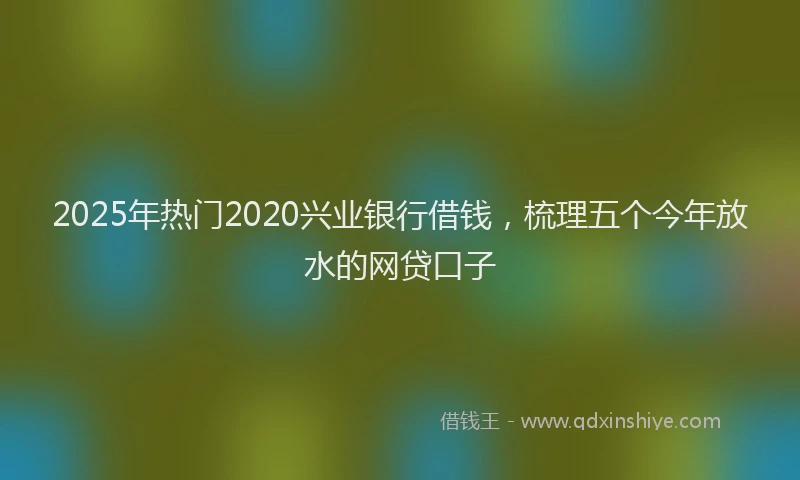 2025年热门2020兴业银行借钱，梳理五个今年放水的网贷口子