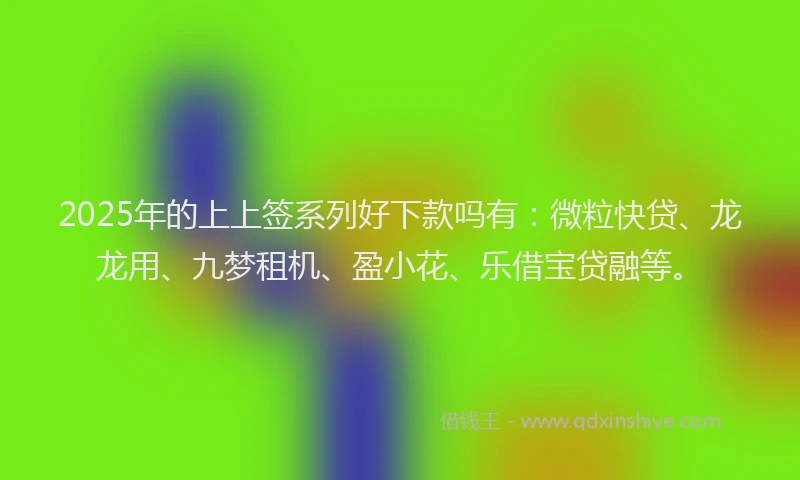 2025年的上上签系列好下款吗有：微粒快贷、龙龙用、九梦租机、盈小花、乐借宝贷融等。