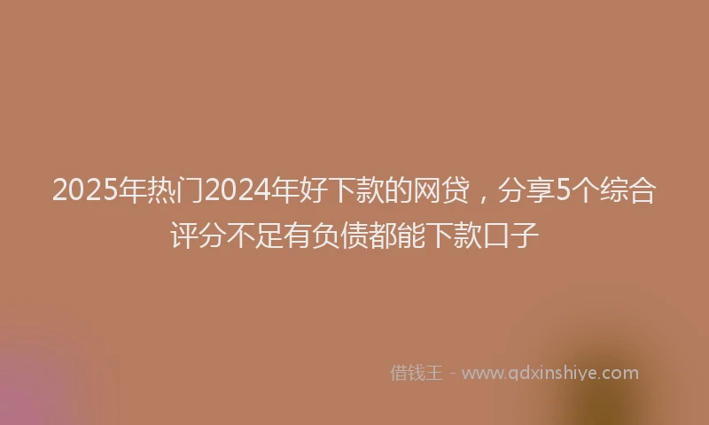 2025年热门2024年好下款的网贷，分享5个综合评分不足有负债都能下款口子