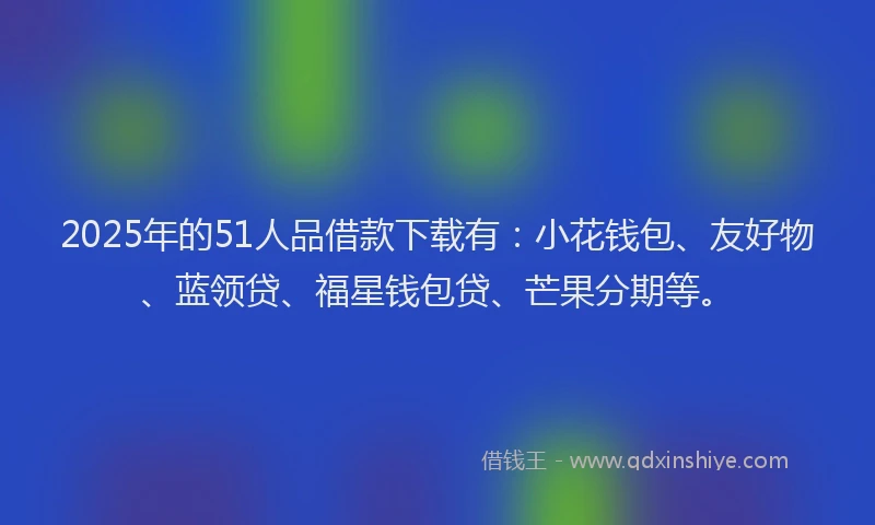2025年的51人品借款下载有：小花钱包、友好物、蓝领贷、福星钱包贷、芒果分期等。