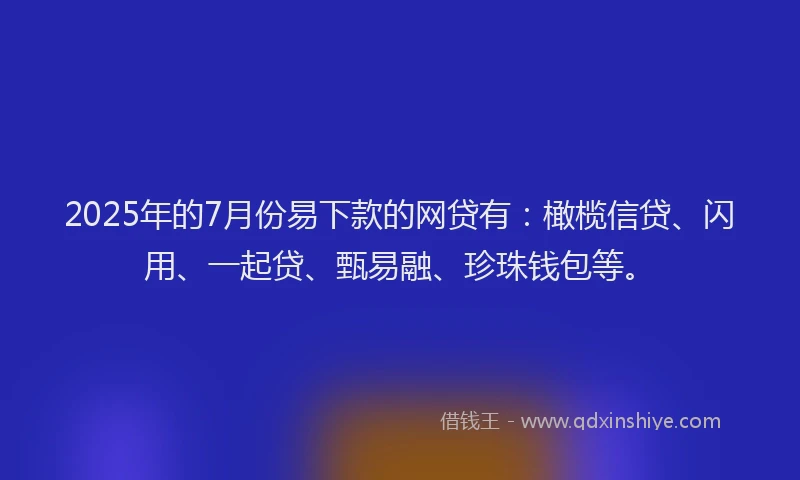 2025年的7月份易下款的网贷有：橄榄信贷、闪用、一起贷、甄易融、珍珠钱包等。