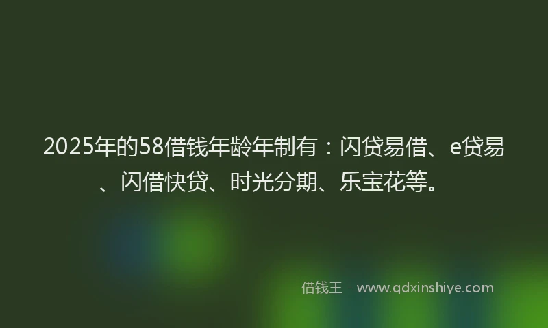 2025年的58借钱年龄年制有：闪贷易借、e贷易、闪借快贷、时光分期、乐宝花等。