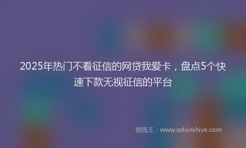 2025年热门不看征信的网贷我爱卡，盘点5个快速下款无视征信的平台