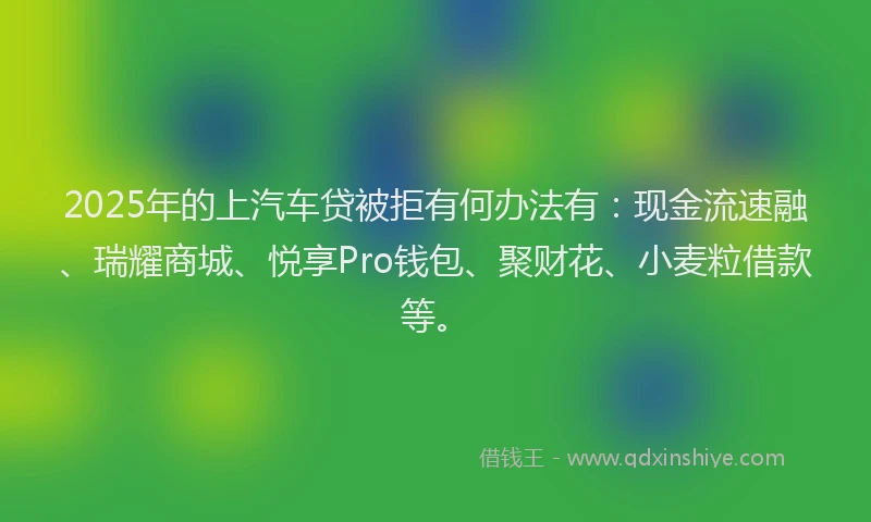 2025年的上汽车贷被拒有何办法有：现金流速融、瑞耀商城、悦享Pro钱包、聚财花、小麦粒借款等。