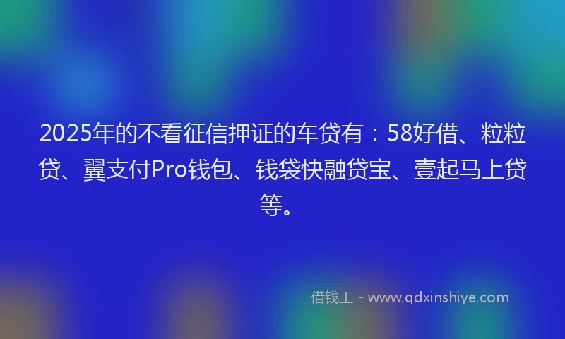 2025年的不看征信押证的车贷有：58好借、粒粒贷、翼支付Pro钱包、钱袋快融贷宝、壹起马上贷等。