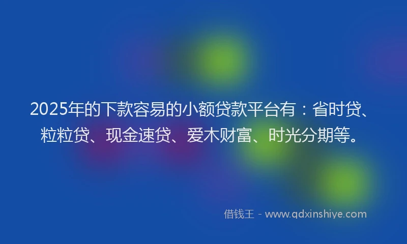 2025年的下款容易的小额贷款平台有：省时贷、粒粒贷、现金速贷、爱木财富、时光分期等。