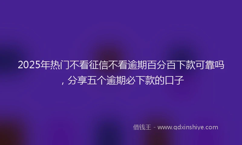 2025年热门不看征信不看逾期百分百下款可靠吗，分享五个逾期必下款的口子