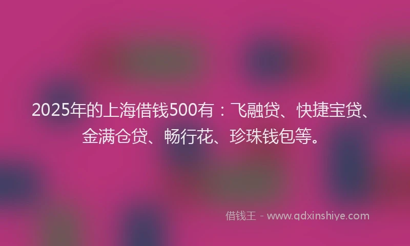 2025年的上海借钱500有：飞融贷、快捷宝贷、金满仓贷、畅行花、珍珠钱包等。