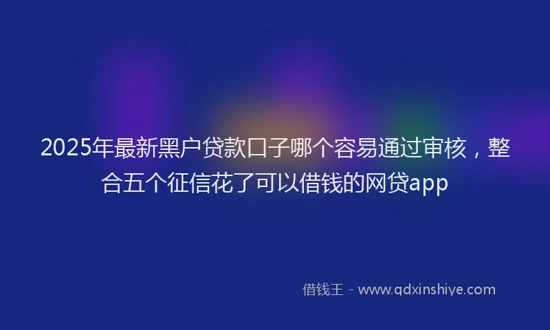 2025年最新黑户贷款口子哪个容易通过审核，整合五个征信花了可以借钱的网贷app