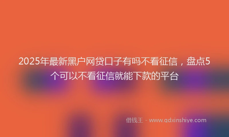 2025年最新黑户网贷口子有吗不看征信，盘点5个可以不看征信就能下款的平台