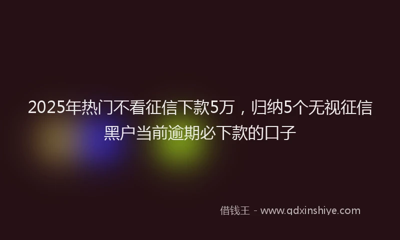 2025年热门不看征信下款5万，归纳5个无视征信黑户当前逾期必下款的口子
