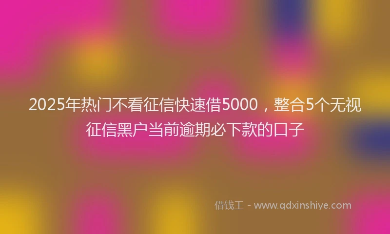 2025年热门不看征信快速借5000，整合5个无视征信黑户当前逾期必下款的口子