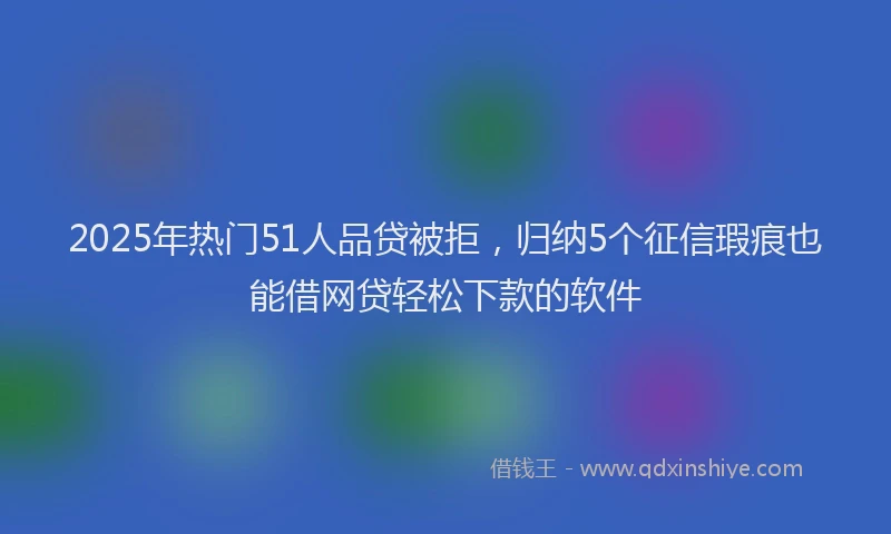 2025年热门51人品贷被拒，归纳5个征信瑕疵也能借网贷轻松下款的软件