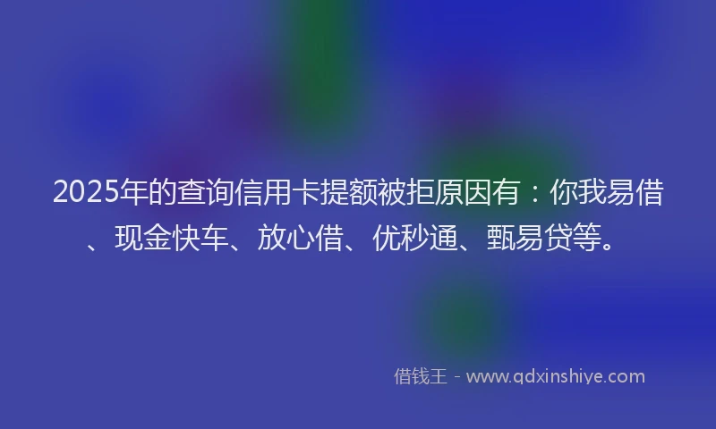 2025年的查询信用卡提额被拒原因有：你我易借、现金快车、放心借、优秒通、甄易贷等。