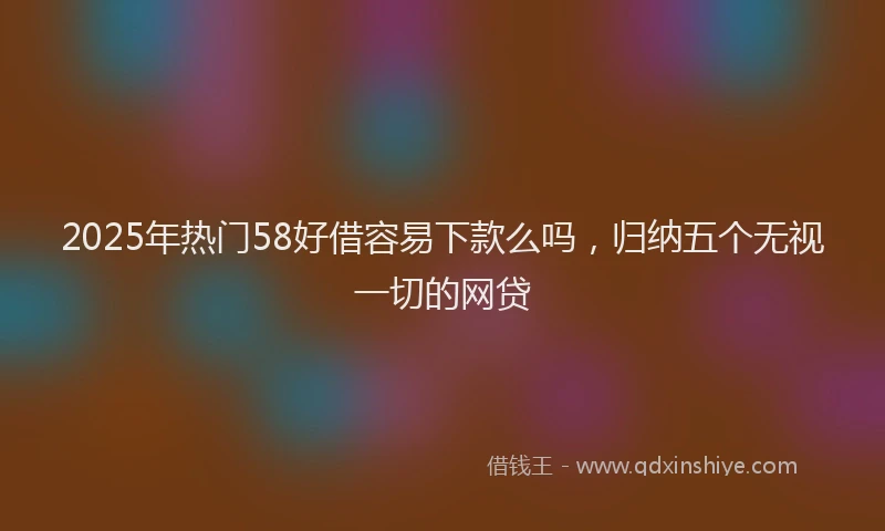 2025年热门58好借容易下款么吗，归纳五个无视一切的网贷