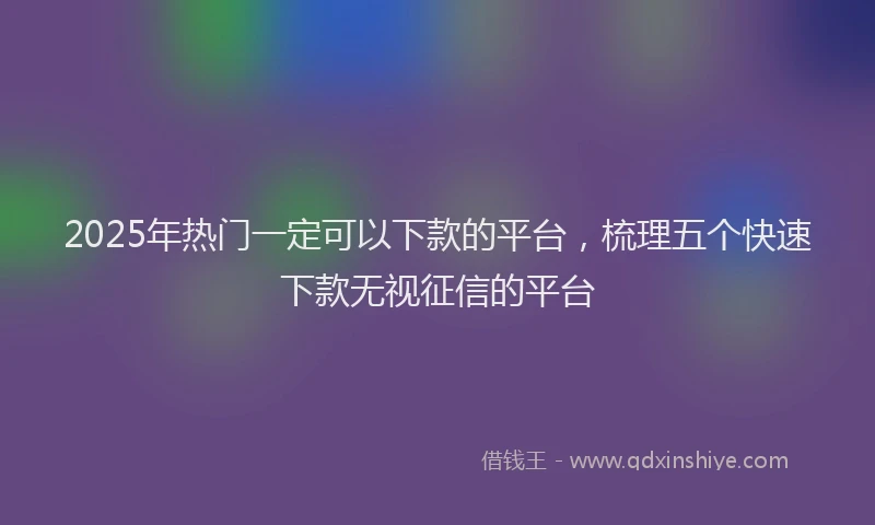 2025年热门一定可以下款的平台，梳理五个快速下款无视征信的平台