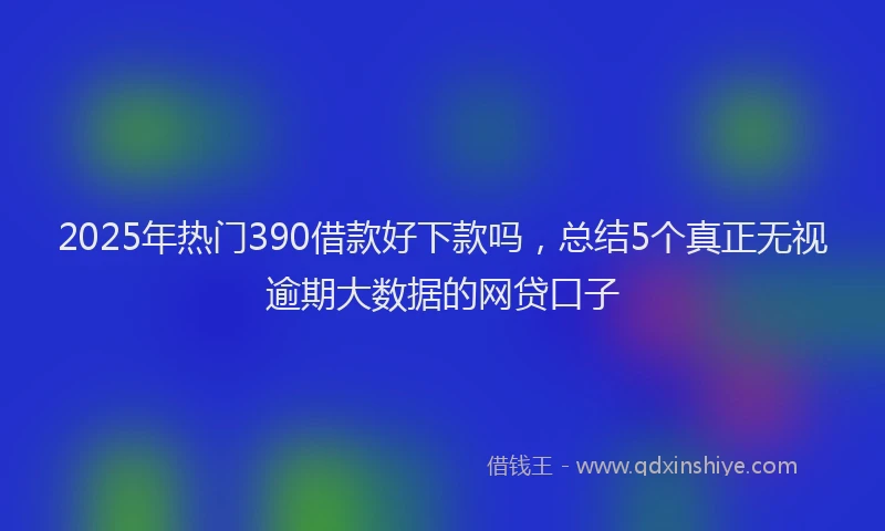 2025年热门390借款好下款吗，总结5个真正无视逾期大数据的网贷口子
