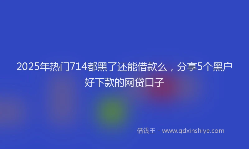 2025年热门714都黑了还能借款么，分享5个黑户好下款的网贷口子