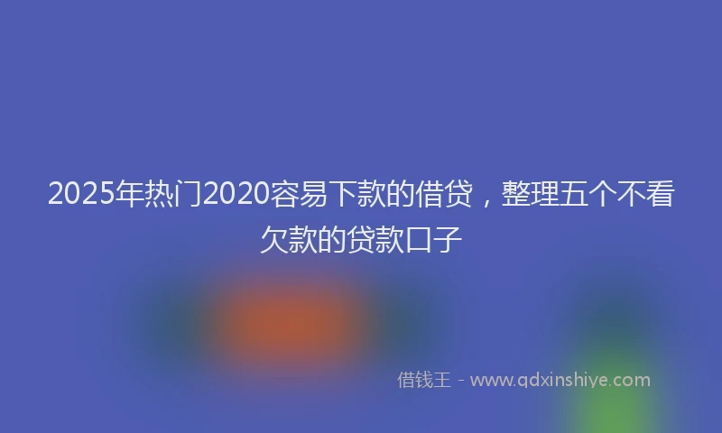 2025年热门2020容易下款的借贷，整理五个不看欠款的贷款口子