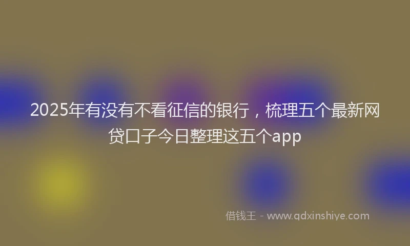 2025年有没有不看征信的银行，梳理五个最新网贷口子今日整理这五个app