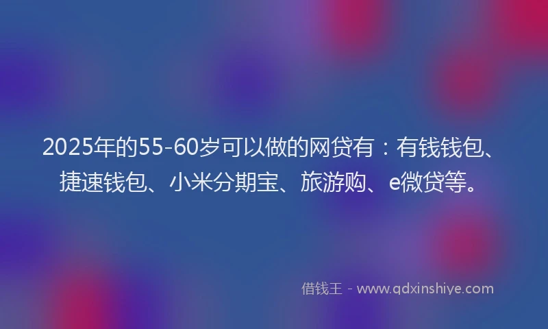 2025年的55-60岁可以做的网贷有：有钱钱包、捷速钱包、小米分期宝、旅游购、e微贷等。