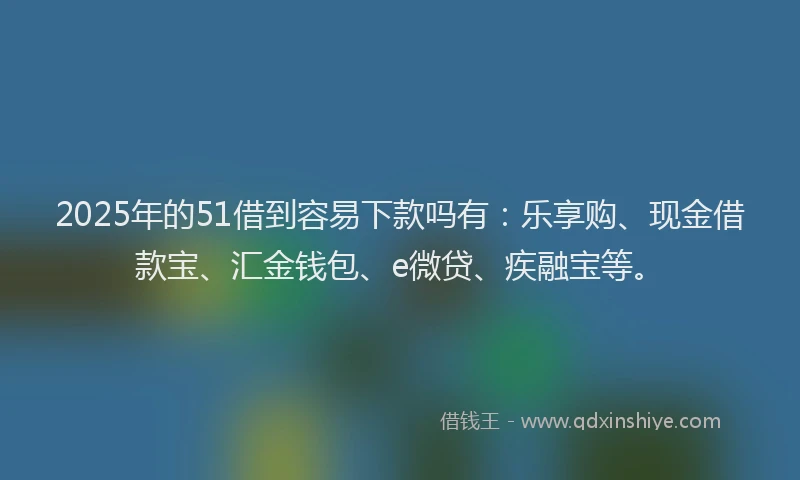 2025年的51借到容易下款吗有：乐享购、现金借款宝、汇金钱包、e微贷、疾融宝等。