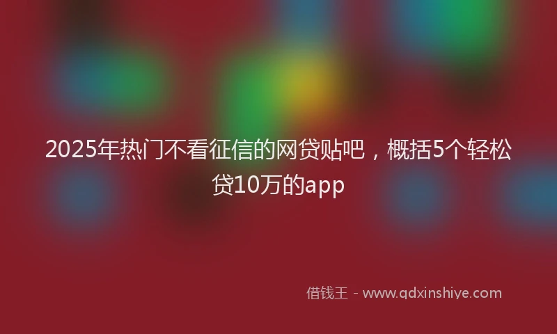 2025年热门不看征信的网贷贴吧，概括5个轻松贷10万的app