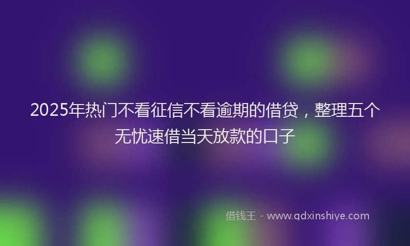 2025年热门不看征信不看逾期的借贷，整理五个无忧速借当天放款的口子