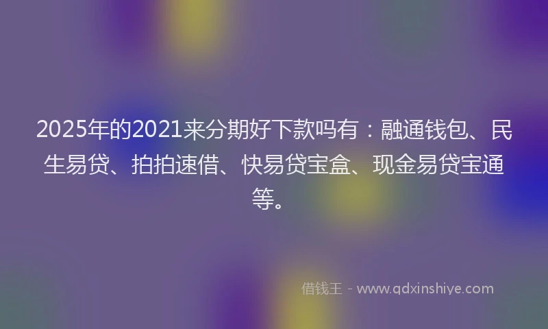 2025年的2021来分期好下款吗有：融通钱包、民生易贷、拍拍速借、快易贷宝盒、现金易贷宝通等。