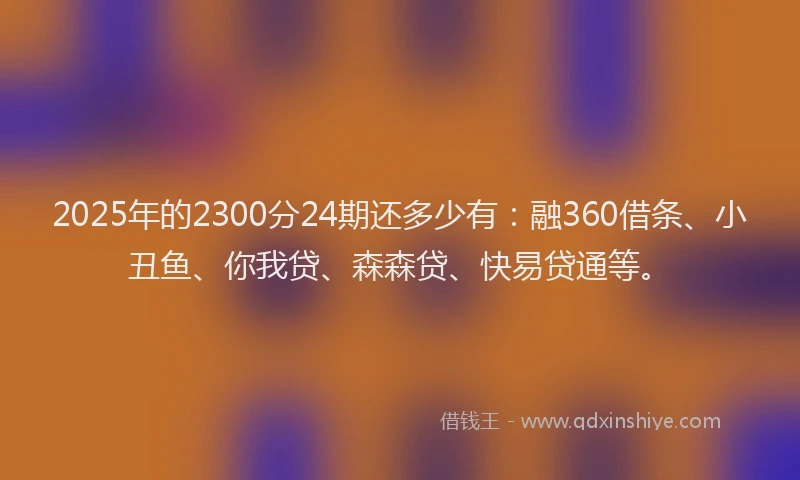 2025年的2300分24期还多少有：融360借条、小丑鱼、你我贷、森森贷、快易贷通等。