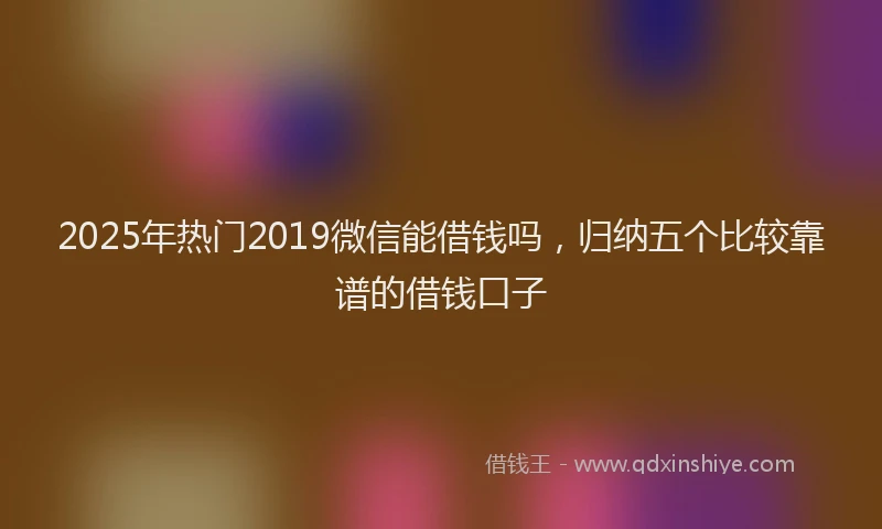 2025年热门2019微信能借钱吗，归纳五个比较靠谱的借钱口子