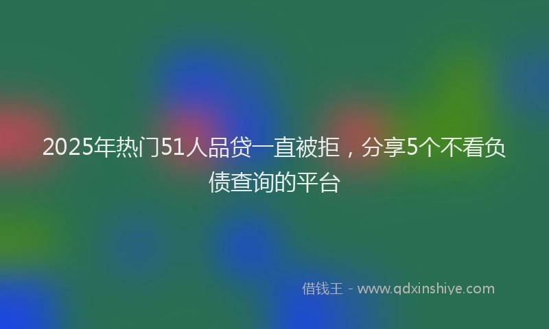 2025年热门51人品贷一直被拒，分享5个不看负债查询的平台