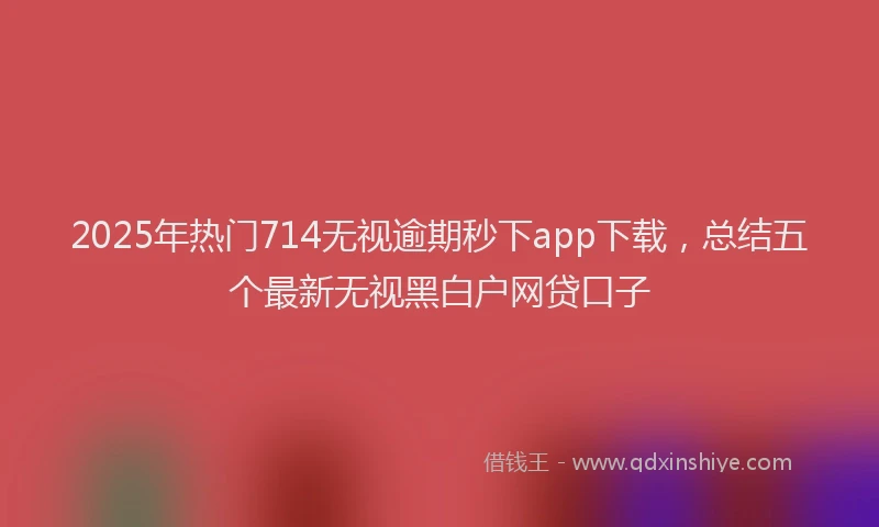 2025年热门714无视逾期秒下app下载，总结五个最新无视黑白户网贷口子