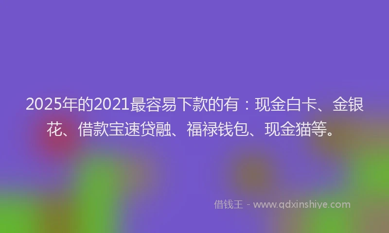 2025年的2021最容易下款的有：现金白卡、金银花、借款宝速贷融、福禄钱包、现金猫等。