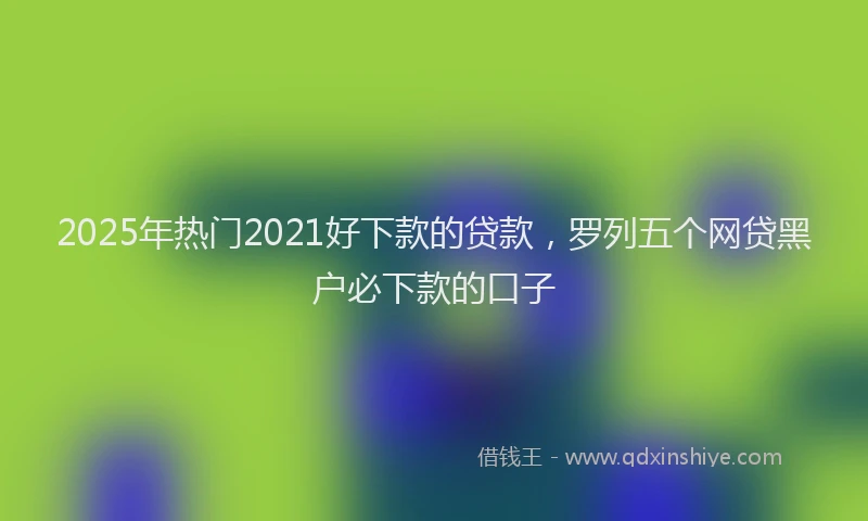 2025年热门2021好下款的贷款，罗列五个网贷黑户必下款的口子