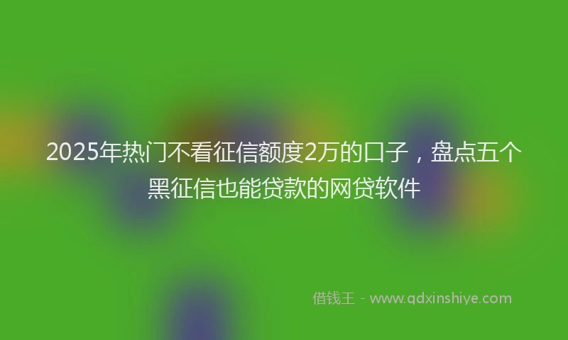 2025年热门不看征信额度2万的口子，盘点五个黑征信也能贷款的网贷软件