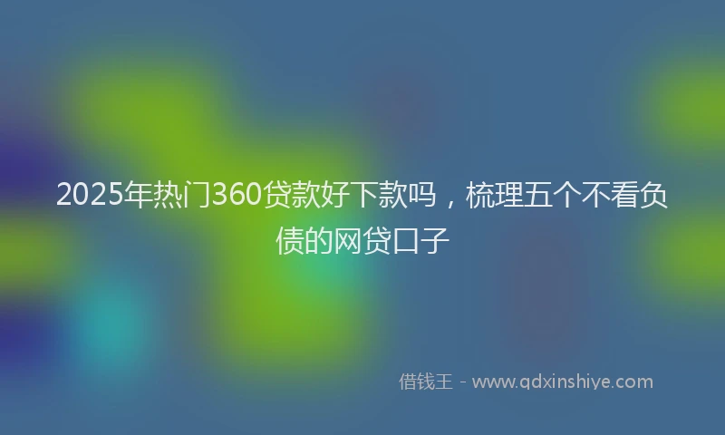 2025年热门360贷款好下款吗，梳理五个不看负债的网贷口子