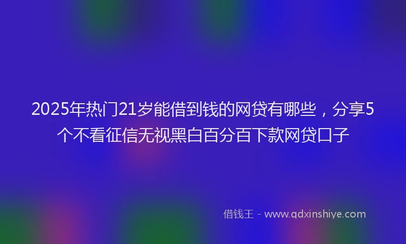2025年热门21岁能借到钱的网贷有哪些，分享5个不看征信无视黑白百分百下款网贷口子