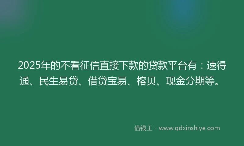 2025年的不看征信直接下款的贷款平台有：速得通、民生易贷、借贷宝易、榕贝、现金分期等。